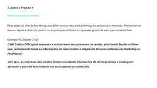 Posicionamento do Produto
Peça ajuda ao time de Marketing para definir como o seu produto/serviço se posiciona no mercado. Precisa ser um
resumo rápido e direto ao ponto com os principais atributos e o que eles geram de valor para o cliente final.
Exemplo RD Station CRM:
O RD Station CRM ajuda empresas a estruturarem seus processo de vendas, priorizando tarefas e follow-
ups, centralizando todas as informações de cada contato e integrando diversos sistemas (do Marketing ao
Financeiro).
Com isso, as empresas não perdem tempo conciliando informações de diversas fontes e conseguem
aprender o que está funcionando nos seus processos comerciais.
2. Sobre o Produto Y
 