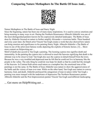 Comparing Nature Methaphors In The Battle Of Issus And...
Nature Methaphors in The Battle of Issus and Starry Night
Since the beginning, nature has been one of mans many inspirations. It is used to convey emotions and
bring meaning in many ways in art. During the Northern Renaissance Albrecht Altdorfer was one of
the most distinguished painters known for his expressively detailed landscapes. The Battle of Issus
done by Altdorfer focused on nature to further amplify Alexander s victorious battle. Three hundred
and sixty years later, the Dutch artist Vincent Van Gogh creates a work that also showed how nature
can bring emotion and significance to his painting Starry Night. Albrecht Altdorfer s The Battle of
Issus in one of the artist most famous works depicting the exploits of historic heroes. [1] ... Show
more content on Helpwriting.net ...
Motif of death also accord in Van Gogh s painting. The looming cypress tree signifies death and
immortality. In the painting the cypress tree is allowed to touch the heavens signifying that death is the
ultimate way to be closer to God. Van Gogh also uses the cypress to detach himself from the town.
Because he was a very troubled and depressed man he felt that he could not live in harmony like the
people in the valley. The only thing he could do was hope for death so that he could feel the strength
of the heavens. In Contrast both artists used nature as a metaphor but, the emotional tone of the
paintings is not the same. In The Battle of Issus Altdorfer uses nature to show the aggressiveness of
the battle and the victory of man over man. While on the other hand, Van Gogh uses nature to convey
harmony, God, and death. Altdorfer portrayed the antagonism of man in nature while Van Gogh s
painting was more tranquil with the undertones of depression.The Northern Renaissance painter
Albrecht Altdorfer and the Post Impressionism painter Vincent Van Gogh used different landscaping
... Get more on HelpWriting.net ...
 