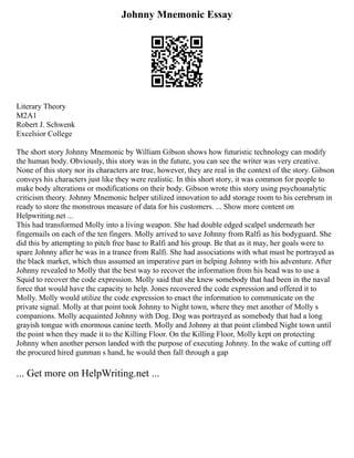 Johnny Mnemonic Essay
Literary Theory
M2A1
Robert J. Schwenk
Excelsior College
The short story Johnny Mnemonic by William Gibson shows how futuristic technology can modify
the human body. Obviously, this story was in the future, you can see the writer was very creative.
None of this story nor its characters are true, however, they are real in the context of the story. Gibson
conveys his characters just like they were realistic. In this short story, it was common for people to
make body alterations or modifications on their body. Gibson wrote this story using psychoanalytic
criticism theory. Johnny Mnemonic helper utilized innovation to add storage room to his cerebrum in
ready to store the monstrous measure of data for his customers. ... Show more content on
Helpwriting.net ...
This had transformed Molly into a living weapon. She had double edged scalpel underneath her
fingernails on each of the ten fingers. Molly arrived to save Johnny from Ralfi as his bodyguard. She
did this by attempting to pitch free base to Ralfi and his group. Be that as it may, her goals were to
spare Johnny after he was in a trance from Ralfi. She had associations with what must be portrayed as
the black market, which thus assumed an imperative part in helping Johnny with his adventure. After
Johnny revealed to Molly that the best way to recover the information from his head was to use a
Squid to recover the code expression. Molly said that she knew somebody that had been in the naval
force that would have the capacity to help. Jones recovered the code expression and offered it to
Molly. Molly would utilize the code expression to enact the information to communicate on the
private signal. Molly at that point took Johnny to Night town, where they met another of Molly s
companions. Molly acquainted Johnny with Dog. Dog was portrayed as somebody that had a long
grayish tongue with enormous canine teeth. Molly and Johnny at that point climbed Night town until
the point when they made it to the Killing Floor. On the Killing Floor, Molly kept on protecting
Johnny when another person landed with the purpose of executing Johnny. In the wake of cutting off
the procured hired gunman s hand, he would then fall through a gap
... Get more on HelpWriting.net ...
 