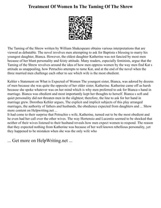 Treatment Of Women In The Taming Of The Shrew
The Taming of the Shrew written by William Shakespeare obtains various interpretations that are
viewed as debatable. The novel involves men attempting to ask for Baptista s blessing to marry his
youngest daughter, Bianca. However, the oldest daughter Katherine was not fancied by most men
because of her blunt personality and feisty attitude. Many readers, especially feminists, argue that the
Taming of the Shrew revolves around the idea of how men oppress women by the way men find Kat s
attitude as unappealing, how Petruchio attempts to tame Kat, and at the end of the novel when the
three married men challenge each other to see which wife is the most obedient.
Kehler s Statement on What is Expected of Women The youngest sister, Bianca, was adored by dozens
of men because she was quite the opposite of her older sister, Katherine. Katherine came off as harsh
because she spoke whatever was on her mind which is why men preferred to ask for Bianca s hand in
marriage. Bianca was obedient and most importantly kept her thoughts to herself. Bianca s soft and
quiet personality did not threaten men in the slightest; therefore, the line to ask for her hand in
marriage grew. Dorothea Kehler argues, The explicit and implicit subjects of this play arranged
marriages, the authority of fathers and husbands, the obedience expected from daughters and ... Show
more content on Helpwriting.net ...
It had come to their surprise that Petruchio s wife, Katherine, turned out to be the most obedient and
he even had her call over the other wives. The way Hortensio and Lucentio seemed to be shocked that
neither of their wives listened to their husband reveals how men expect women to respond. The reason
that they expected nothing from Katherine was because of her well known rebellious personality, yet
they happened to be mistaken when she was the only wife who
... Get more on HelpWriting.net ...
 