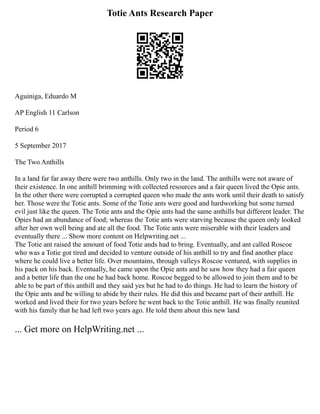 Totie Ants Research Paper
Aguiniga, Eduardo M
AP English 11 Carlson
Period 6
5 September 2017
The Two Anthills
In a land far far away there were two anthills. Only two in the land. The anthills were not aware of
their existence. In one anthill brimming with collected resources and a fair queen lived the Opie ants.
In the other there were corrupted a corrupted queen who made the ants work until their death to satisfy
her. Those were the Totie ants. Some of the Totie ants were good and hardworking but some turned
evil just like the queen. The Totie ants and the Opie ants had the same anthills but different leader. The
Opies had an abundance of food; whereas the Totie ants were starving because the queen only looked
after her own well being and ate all the food. The Totie ants were miserable with their leaders and
eventually there ... Show more content on Helpwriting.net ...
The Totie ant raised the amount of food Totie ands had to bring. Eventually, and ant called Roscoe
who was a Totie got tired and decided to venture outside of his anthill to try and find another place
where he could live a better life. Over mountains, through valleys Roscoe ventured, with supplies in
his pack on his back. Eventually, he came upon the Opie ants and he saw how they had a fair queen
and a better life than the one he had back home. Roscoe begged to be allowed to join them and to be
able to be part of this anthill and they said yes but he had to do things. He had to learn the history of
the Opie ants and be willing to abide by their rules. He did this and became part of their anthill. He
worked and lived their for two years before he went back to the Totie anthill. He was finally reunited
with his family that he had left two years ago. He told them about this new land
... Get more on HelpWriting.net ...
 