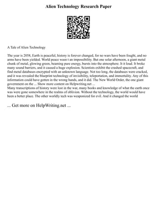 Alien Technology Research Paper
A Tale of Alien Technology
The year is 2058, Earth is peaceful, history is forever changed, for no wars have been fought, and no
arms have been yielded. World peace wasn t an impossibility. But one solar afternoon, a giant metal
chunk of metal, glowing green, beaming pure energy, bursts into the atmosphere. It it loud. It broke
many sound barriers, and it caused a huge explosion. Scientists exhibit the crashed spacecraft, and
find metal databases encrypted with an unknown language. Not too long, the databases were cracked,
and it was revealed the blueprint technology of invisibility, teleportation, and immortality. Any of this
information could have gotten in the wrong hands, and it did. The New World Order, the one giant
government on the ... Show more content on Helpwriting.net ...
Many transcriptions of history were lost in the war, many books and knowledge of what the earth once
was were gone somewhere in the realms of oblivion. Without the technology, the world would have
been a better place. The other worldly tech was weaponized for evil. And it changed the world
... Get more on HelpWriting.net ...
 