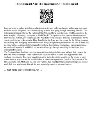 The Holocaust And The Treatments Of The Holocaust
Imagine being in a place with horror, abandonment, torture, suffering, famine, and misery; in a place
of death, abuse, a hopeless state of mind; dying is better than going through something like this. This
is the exact portrayal of what the victims of the Holocaust have gone through. The Holocaust was the
mass slaughter of (mostly) Jews prior to World War II. They put them into concentration camps and
more than six million Jews were killed. The Nazi Party were heartless, immoral, and inhumane people
who treated the Jews like animals. They thought that the Jews were the reason for the failing economy
of Germany. The Nazi party believed they were doing the right thing to annihilate the race of Jews, but
no one ever has an excuse to torture people who have done nothing wrong; Jews were experimented
on, enslaved, brutalized, and killed; no one should ever go through something like the Jews have
during the Holocaust.
The Nazis performed sadistic experiments on victims during the holocaust without their consent for
the Nazi party advantages. Some victims were froze and heated to death with hypothermia and
sunlamp experiments. Two main ways they used to freeze the victim were to put the person in a icy
vat of water or to put the victim outside naked in sub zero temperatures. (Medical Experiments of the
Holocaust and Nazi Medicine, n.d.) To heat victims, they would put them under sunlamps and waited
until their skin was burned. One victim was repeatedly cooled to unconsciousness
... Get more on HelpWriting.net ...
 
