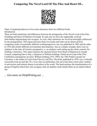 Comparing The Novel Lord Of The Flies And Heart Of...
Topic: Comparing behavior of two main characters from two different books
Introduction
There are both similarities and differences between the protagonists of the Novels Lord of the Flies
(Golding) and Heart of Darkness (Conrad). In each case we have the supposedly civilized
individual(s) degenerating into savagery. As well, other characters are involved and highly influenced
by the protagonist(s). This report discusses these two books and what can be observed from
comparing works of essentially different world perspectives one was published in 1902 and the other
in 1954 and wholly different environments and situations. Just as a simple example, there were no
airplanes in the time of Conrad s protagonist, vs. an airplane crash setting up the whole scenario for
Golding s characters. This report analyses the character Kurtz from Heart of Darkness by Joseph
Conrad, comparing him to Jack, a character in William Golding s famed novel Lord of the Flies .
Celebrated contemporary novelist, William Golding (1911 1993), the 1983 Nobel Laureate for
Literature, is the author of Lord of the Flies (Li and Wu). The book, published in 1954, was a critically
successful work up until the 70 s. Ever since its publication, this novel has been a best seller, studied
in universities and schools almost everywhere in the world. The book portrays the transformation of a
group of English school boys into savagery, after an airplane crash strands them on an island without
any
... Get more on HelpWriting.net ...
 