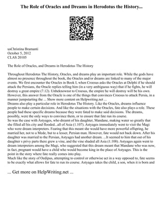 The Role of Oracles and Dreams in Herodotus the History...
usChristina Bramanti
October 5, 2012
CLAS 20105
The Role of Oracles, and Dreams in Herodotus The History
Throughout Herodotus The History, Oracles, and dreams play an important role. While the gods have
almost no presence throughout the book, the Oracles and/or dreams are linked to many of the major
events. We first encounter the Oracles in Book I, when Croesus asks the Oracles at Delphi if he should
attack the Persians, the Oracle replies telling him (in a very ambiguous way) that if he fights, he will
destroy a great empire (7.12). Unbeknownst to Croesus, the empire he will destroy will be his own.
However, this answer from the Oracle is one of the things that convinces Croesus to attack Persia, in a
manner jumpstarting the ... Show more content on Helpwriting.net ...
Dreams also play a particular role in Herodotus The History. Like the Oracles, dreams influence
people to make certain decisions. And like the situations with the Oracles, fate also plays a role. These
people had these specific dreams because they were fated to make said decisions. The dreams,
possibly, were the only ways to convince them, or to ensure that fate run its course.
So was the case with Astyages, who dreamt of his daughter, Mandane, making water so greatly that
she filled all his city and flooded...all of Asia (1.107). Astyages immediately went to visit the Magi
who were dream interpreters. Fearing that this meant she would have more powerful offspring, he
married her, not to a Mede, but to a lesser, Persian man. However, fate would not back down. After his
daughter was married to the Persian, Astyages had another dream. ...It seemed to him that out of his
daughter s privy parts there grew a vine, and the vine shaded all Asia (1.108). Astyages again went to
dream interpreters among the Magi, who suggested that this dream meant that Mandane who was now,
in fact, pregnant would have a child who would become king in the place of Astyages. This is the
point in the story where fate really comes into play.
Much like the story of Oedipus, attempting to control or otherwise act in a way opposed to, fate seems
to be exactly what allows for fate to run its course. Astyages takes the child, a son, when it is born and
... Get more on HelpWriting.net ...
 