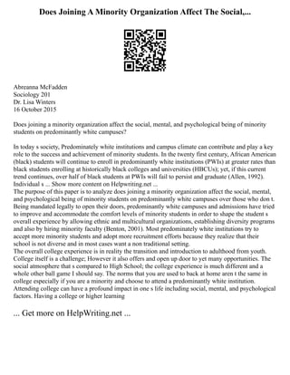 Does Joining A Minority Organization Affect The Social,...
Abreanna McFadden
Sociology 201
Dr. Lisa Winters
16 October 2015
Does joining a minority organization affect the social, mental, and psychological being of minority
students on predominantly white campuses?
In today s society, Predominately white institutions and campus climate can contribute and play a key
role to the success and achievement of minority students. In the twenty first century, African American
(black) students will continue to enroll in predominantly white institutions (PWIs) at greater rates than
black students enrolling at historically black colleges and universities (HBCUs); yet, if this current
trend continues, over half of black students at PWIs will fail to persist and graduate (Allen, 1992).
Individual s ... Show more content on Helpwriting.net ...
The purpose of this paper is to analyze does joining a minority organization affect the social, mental,
and psychological being of minority students on predominantly white campuses over those who don t.
Being mandated legally to open their doors, predominantly white campuses and admissions have tried
to improve and accommodate the comfort levels of minority students in order to shape the student s
overall experience by allowing ethnic and multicultural organizations, establishing diversity programs
and also by hiring minority faculty (Benton, 2001). Most predominately white institutions try to
accept more minority students and adopt more recruitment efforts because they realize that their
school is not diverse and in most cases want a non traditional setting.
The overall college experience is in reality the transition and introduction to adulthood from youth.
College itself is a challenge; However it also offers and open up door to yet many opportunities. The
social atmosphere that s compared to High School; the college experience is much different and a
whole other ball game I should say. The norms that you are used to back at home aren t the same in
college especially if you are a minority and choose to attend a predominantly white institution.
Attending college can have a profound impact in one s life including social, mental, and psychological
factors. Having a college or higher learning
... Get more on HelpWriting.net ...
 
