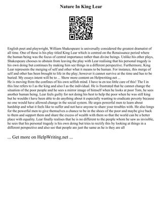 Nature In King Lear
English poet and playwright, William Shakespeare is universally considered the greatest dramatist of
all time. One of these is his play titled King Lear which is centred on the Renaissance period where
the human being was the focus of central importance rather than divine beings. Unlike his other plays,
Shakespeare chooses to abstain from leaving the play with Lear realising that his personal tragedy is
his own doing but continues by making him see things in a different perspective. Furthermore, King
Lear represents the merging of self and other what it means to be human. For instance, this merge of
self and other has been brought to life in the play; however it cannot survive at the time and has to be
buried. My essays intent will be to ... Show more content on Helpwriting.net ...
He is moving from the confines of his own selfish mind. I have ta en too little care of this! The I in
this line refers to I as the king and also I as the individual. He is frustrated that he cannot change the
situation of the poor people and he sees a mirror image of himself when he looks at poor Tom, he sees
another human being. Lear feels guilty for not doing his best to help the poor when he was still king
but he wouldn t have been able to do anything about it especially wanting to eradicate poverty because
no one would have allowed change in the social system. He urges powerful men to learn about
hardship and what it feels like to suffer and not have anyone to share your troubles with. He also longs
for the powerful men to give themselves a chance to be in the shoes of the poor and maybe give back
to them and support them and share the excess of wealth with them so that the world can be a better
place with equality. Lear finally realises that he is no different to the people whom he saw as invisible,
he sees that his personal tragedy is his own doing but tries to rectify this by looking at things in a
different perspective and also see that people are just the same as he is they are all
... Get more on HelpWriting.net ...
 