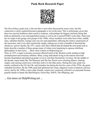 Punk Rock Research Paper
The first of these, punk rock, is the one that is most often discussed by music critic, but this
connection is rarely explored beyond a paragraph or two at the most. This is unfortunate, given that
these two musical traditions share much in common, with perhaps the biggest similarity being that
both are defined by a raw and unpolished sound, as well as do it yourself (DIY) work ethic. Punk rock
has its origin in the garage rock groups of the 1960s, whose members were often from white, middle
class, suburban families. Garage rock was raw and unpolished, reflecting the relative amateurism of
the musicians, and it was often stylistically simple, making use of only a handful of distorted bar
chords (i.e. power chords). By 1971, music critic Dave Marsh had developed the term punk rock to
better describe a number of these groups many of whom were beginning to espouse rebellious
philosophies in their lyrics. ... Show more content on Helpwriting.net ...
Then, in 1973, a major economic recession affected much of the Western world, leading to high
unemployment and monetary inflation. Many young individuals living in the nations most hurt
became despondent and picked up guitars so as to vent their frustrations via music. By the middle of
the decade, major bands like The Ramones and The Sex Pistols were releasing albums, charting
singles, and causing controversy with their stick it to the Man antics. During this time, punk was
mostly confined to the US, the UK, and Australia, but during the last few years of the 1970s, the genre
exploded elsewhere. By the 1980, punk had splintered into many subgenres (such as hardcore and new
wave), and by the 1990s, a more radio friendly variant now commonly referred to as pop punk became
popular thanks to bands like Bad Religion, Green Day, NOFX, The Offspring, and
... Get more on HelpWriting.net ...
 