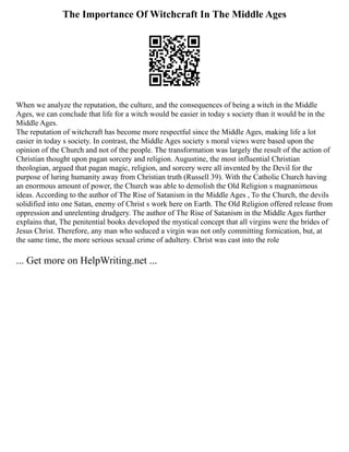 The Importance Of Witchcraft In The Middle Ages
When we analyze the reputation, the culture, and the consequences of being a witch in the Middle
Ages, we can conclude that life for a witch would be easier in today s society than it would be in the
Middle Ages.
The reputation of witchcraft has become more respectful since the Middle Ages, making life a lot
easier in today s society. In contrast, the Middle Ages society s moral views were based upon the
opinion of the Church and not of the people. The transformation was largely the result of the action of
Christian thought upon pagan sorcery and religion. Augustine, the most influential Christian
theologian, argued that pagan magic, religion, and sorcery were all invented by the Devil for the
purpose of luring humanity away from Christian truth (Russell 39). With the Catholic Church having
an enormous amount of power, the Church was able to demolish the Old Religion s magnanimous
ideas. According to the author of The Rise of Satanism in the Middle Ages , To the Church, the devils
solidified into one Satan, enemy of Christ s work here on Earth. The Old Religion offered release from
oppression and unrelenting drudgery. The author of The Rise of Satanism in the Middle Ages further
explains that, The penitential books developed the mystical concept that all virgins were the brides of
Jesus Christ. Therefore, any man who seduced a virgin was not only committing fornication, but, at
the same time, the more serious sexual crime of adultery. Christ was cast into the role
... Get more on HelpWriting.net ...
 