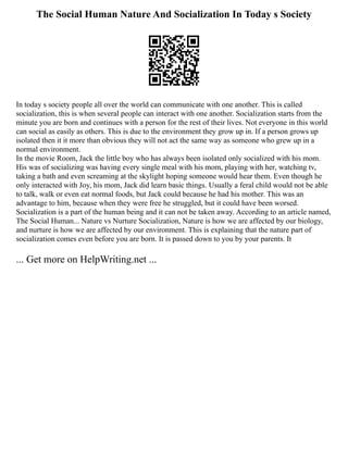 The Social Human Nature And Socialization In Today s Society
In today s society people all over the world can communicate with one another. This is called
socialization, this is when several people can interact with one another. Socialization starts from the
minute you are born and continues with a person for the rest of their lives. Not everyone in this world
can social as easily as others. This is due to the environment they grow up in. If a person grows up
isolated then it it more than obvious they will not act the same way as someone who grew up in a
normal environment.
In the movie Room, Jack the little boy who has always been isolated only socialized with his mom.
His was of socializing was having every single meal with his mom, playing with her, watching tv,
taking a bath and even screaming at the skylight hoping someone would hear them. Even though he
only interacted with Joy, his mom, Jack did learn basic things. Usually a feral child would not be able
to talk, walk or even eat normal foods, but Jack could because he had his mother. This was an
advantage to him, because when they were free he struggled, but it could have been worsed.
Socialization is a part of the human being and it can not be taken away. According to an article named,
The Social Human... Nature vs Nurture Socialization, Nature is how we are affected by our biology,
and nurture is how we are affected by our environment. This is explaining that the nature part of
socialization comes even before you are born. It is passed down to you by your parents. It
... Get more on HelpWriting.net ...
 
