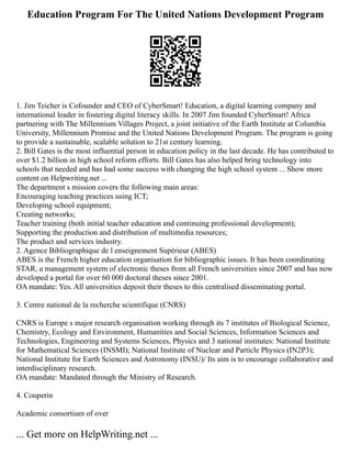 Education Program For The United Nations Development Program
1. Jim Teicher is Cofounder and CEO of CyberSmart! Education, a digital learning company and
international leader in fostering digital literacy skills. In 2007 Jim founded CyberSmart! Africa
partnering with The Millennium Villages Project, a joint initiative of the Earth Institute at Columbia
University, Millennium Promise and the United Nations Development Program. The program is going
to provide a sustainable, scalable solution to 21st century learning.
2. Bill Gates is the most influential person in education policy in the last decade. He has contributed to
over $1.2 billion in high school reform efforts. Bill Gates has also helped bring technology into
schools that needed and has had some success with changing the high school system ... Show more
content on Helpwriting.net ...
The department s mission covers the following main areas:
Encouraging teaching practices using ICT;
Developing school equipment;
Creating networks;
Teacher training (both initial teacher education and continuing professional development);
Supporting the production and distribution of multimedia resources;
The product and services industry.
2. Agence Bibliographique de l enseignement Supérieur (ABES)
ABES is the French higher education organisation for bibliographic issues. It has been coordinating
STAR, a management system of electronic theses from all French universities since 2007 and has now
developed a portal for over 60 000 doctoral theses since 2001.
OA mandate: Yes. All universities deposit their theses to this centralised disseminating portal.
3. Centre national de la recherche scientifique (CNRS)
CNRS is Europe s major research organisation working through its 7 institutes of Biological Science,
Chemistry, Ecology and Environment, Humanities and Social Sciences, Information Sciences and
Technologies, Engineering and Systems Sciences, Physics and 3 national institutes: National Institute
for Mathematical Sciences (INSMI); National Institute of Nuclear and Particle Physics (IN2P3);
National Institute for Earth Sciences and Astronomy (INSU)/ Its aim is to encourage collaborative and
interdisciplinary research.
OA mandate: Mandated through the Ministry of Research.
4. Couperin
Academic consortium of over
... Get more on HelpWriting.net ...
 