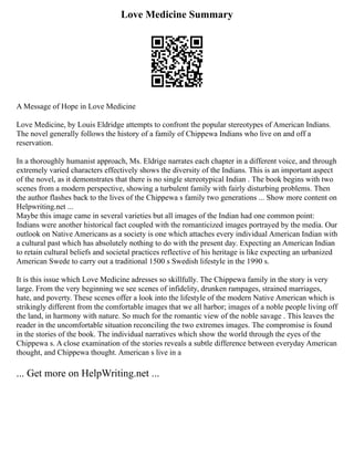 Love Medicine Summary
A Message of Hope in Love Medicine
Love Medicine, by Louis Eldridge attempts to confront the popular stereotypes of American Indians.
The novel generally follows the history of a family of Chippewa Indians who live on and off a
reservation.
In a thoroughly humanist approach, Ms. Eldrige narrates each chapter in a different voice, and through
extremely varied characters effectively shows the diversity of the Indians. This is an important aspect
of the novel, as it demonstrates that there is no single stereotypical Indian . The book begins with two
scenes from a modern perspective, showing a turbulent family with fairly disturbing problems. Then
the author flashes back to the lives of the Chippewa s family two generations ... Show more content on
Helpwriting.net ...
Maybe this image came in several varieties but all images of the Indian had one common point:
Indians were another historical fact coupled with the romanticized images portrayed by the media. Our
outlook on Native Americans as a society is one which attaches every individual American Indian with
a cultural past which has absolutely nothing to do with the present day. Expecting an American Indian
to retain cultural beliefs and societal practices reflective of his heritage is like expecting an urbanized
American Swede to carry out a traditional 1500 s Swedish lifestyle in the 1990 s.
It is this issue which Love Medicine adresses so skillfully. The Chippewa family in the story is very
large. From the very beginning we see scenes of infidelity, drunken rampages, strained marriages,
hate, and poverty. These scenes offer a look into the lifestyle of the modern Native American which is
strikingly different from the comfortable images that we all harbor; images of a noble people living off
the land, in harmony with nature. So much for the romantic view of the noble savage . This leaves the
reader in the uncomfortable situation reconciling the two extremes images. The compromise is found
in the stories of the book. The individual narratives which show the world through the eyes of the
Chippewa s. A close examination of the stories reveals a subtle difference between everyday American
thought, and Chippewa thought. American s live in a
... Get more on HelpWriting.net ...
 