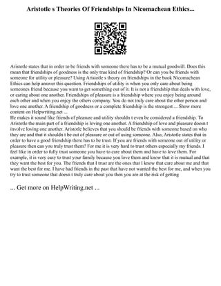 Aristotle s Theories Of Friendships In Nicomachean Ethics...
Aristotle states that in order to be friends with someone there has to be a mutual goodwill. Does this
mean that friendships of goodness is the only true kind of friendship? Or can you be friends with
someone for utility or pleasure? Using Aristotle s theory on friendships in the book Nicomachean
Ethics can help answer this question. Friendships of utility is when you only care about being
someones friend because you want to get something out of it. It is not a friendship that deals with love,
or caring about one another. Friendships of pleasure is a friendship where you enjoy being around
each other and when you enjoy the others company. You do not truly care about the other person and
love one another. A friendship of goodness or a complete friendship is the strongest ... Show more
content on Helpwriting.net ...
He makes it sound like friends of pleasure and utility shouldn t even be considered a friendship. To
Aristotle the main part of a friendship is loving one another. A friendship of love and pleasure doesn t
involve loving one another. Aristotle believes that you should be friends with someone based on who
they are and that it shouldn t be out of pleasure or out of using someone. Also, Aristotle states that in
order to have a good friendship there has to be trust. If you are friends with someone out of utility or
pleasure then can you truly trust them? For me it is very hard to trust others especially my friends. I
feel like in order to fully trust someone you have to care about them and have to love them. For
example, it is very easy to trust your family because you love them and know that it is mutual and that
they want the best for you. The friends that I trust are the ones that I know that care about me and that
want the best for me. I have had friends in the past that have not wanted the best for me, and when you
try to trust someone that doesn t truly care about you then you are at the risk of getting
... Get more on HelpWriting.net ...
 