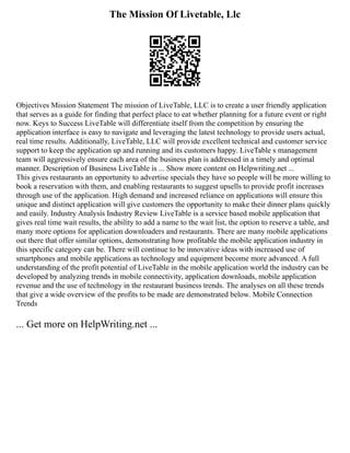 The Mission Of Livetable, Llc
Objectives Mission Statement The mission of LiveTable, LLC is to create a user friendly application
that serves as a guide for finding that perfect place to eat whether planning for a future event or right
now. Keys to Success LiveTable will differentiate itself from the competition by ensuring the
application interface is easy to navigate and leveraging the latest technology to provide users actual,
real time results. Additionally, LiveTable, LLC will provide excellent technical and customer service
support to keep the application up and running and its customers happy. LiveTable s management
team will aggressively ensure each area of the business plan is addressed in a timely and optimal
manner. Description of Business LiveTable is ... Show more content on Helpwriting.net ...
This gives restaurants an opportunity to advertise specials they have so people will be more willing to
book a reservation with them, and enabling restaurants to suggest upsells to provide profit increases
through use of the application. High demand and increased reliance on applications will ensure this
unique and distinct application will give customers the opportunity to make their dinner plans quickly
and easily. Industry Analysis Industry Review LiveTable is a service based mobile application that
gives real time wait results, the ability to add a name to the wait list, the option to reserve a table, and
many more options for application downloaders and restaurants. There are many mobile applications
out there that offer similar options, demonstrating how profitable the mobile application industry in
this specific category can be. There will continue to be innovative ideas with increased use of
smartphones and mobile applications as technology and equipment become more advanced. A full
understanding of the profit potential of LiveTable in the mobile application world the industry can be
developed by analyzing trends in mobile connectivity, application downloads, mobile application
revenue and the use of technology in the restaurant business trends. The analyses on all these trends
that give a wide overview of the profits to be made are demonstrated below. Mobile Connection
Trends
... Get more on HelpWriting.net ...
 