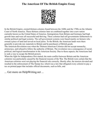 The American Of The British Empire Essay
In the British Empire, existed thirteen colonies found between the 1600s and the 1700s on the Atlantic
Coast of North America. These thirteen colonies later on combined together into a new nation
currently known as the United States of America. Immigrations from Britain and Germany had high
growth rates and were all successful and thriving. These colonies had self governments furthermore to
similar political and legal systems. The self government systems were based mainly on farmers who
owned a piece of land and served on local juries. To the British, the American lands were there
generally to provide raw materials to Britain and be purchasers of British goods.
The American Revolution rose when the Thirteen American Colonies did not accept monarchy,
aristocracy, and refused to follow the authority of Britain. The revolution was a consequence of social,
political, and logical transformation in the American Society. Due to those aspects, the Americans had
to seek a way to escape the British powers.
When the fight for Independence first started, the main conflict between Britain and the American
colonists was particularly caused by the financial reasons of the War. The British were certain that the
American colonists were not playing the financial role correctly. Shortly after, the tension elevated and
resulted in the enforcement of The Stamp Act, which was a law that obligated every colonist to pay a
tax on printed paper that includes official documents, such as bills, and
... Get more on HelpWriting.net ...
 