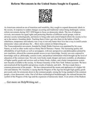 Reform Movements in the United States Sought to Expand...
As Americans entered an era of transition and instability, they sought to expand democratic ideals in
the society. In response to sudden changes occurring and traditional values being challenged, various
reform movements during 1825 1850 began to focus on democratic ideals. The rise of religious
revivals, movements for equal rights and protecting liberties of different social groups, want to
advance society technologically, and desire to bring order and control helped reform the society to live
up to the nation s founding ideals. Teaching them (I don t get who them is) the habits of thrift,
orderliness, temperance and industry was a way to not only better their lives but a way to instill certain
democratic values and advance the ... Show more content on Helpwriting.net ...
The Transcendentalist movement, founded by Ralph Waldo Emerson was populated by his essay
Nature, as well as other works such as Henry David Thoreau s Nature. The increasing quality and
affordability of such books as well as newspapers, with new perspectives and philosophies printed by
new machines, allowed the common people access to new knowledge. Society was now exposed to
knowledge such as: philosophy, current events, and political information which brought up the level of
education of the common man. Not only were books made cheaper and more available, an abundance
of higher quality goods and services such as better foods, clothes, and a better transportation system
now became available to the society. As Horace Greenley of the New York Tribune accounts: We have
universalized all the beautiful and glorious results of industry and skill... We have made them a
common possession of the people.... We have democratized the means and appliances of a higher life
(Art and Industry 58). Greenley is saying that the Progress of the Age has brought high quality goods
previously only for aristocrats down to the common people, raising the living standard of the common
people: a true democratic value. Out of all these technological breakthroughs, the railroad became the
symbol of the Progress of the Age and the expansion of democratic ideals. Even artists of the Hudson
... Get more on HelpWriting.net ...
 