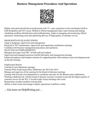 Business Management Procedures And Operations
Highly motivated and self driven professional with 15+ years experience in the coordination field in
both Hospitality and VET sector. Skilled in official management tasks, team training and leading,
scheduling, problem identification and troubleshooting. Adept at managing and monitoring official
operations, minimising costs and optimising delivery of high quality of customer service
HIGHLIGHTS OF QUALIFICATIONS
Adept at budgetary supervision and management.
Practiced in VET maintenance, supervision and organizing coordination meetings
Confident with business management procedures and operations.
SELECTED ACCOMPLISHMENTS
Managed and supervised 300+ of both staff and students
Supervised and managed numerous fruitful third party and management meetings
Enhanced employee and students retention by supporting them with continues career development and
on the job trainings
Employment History
Catering Events Operations manager.
Treasury Wine Estate head office, Melbourne Jan 2013 Oct 2014
Manage and supervise all the catering for the Board of directors meetings
Liaising with relevant wine department to coordinate and cater for the Brand events celebrations.
Working collaboratively with the board of director executive assistant to provide the highest quality of
customer service for the W.L.T (world Leader Team) meetings and events.
Demonstrate excellent problem solving skills
Ability to lead a team and manage complex operational workflows within
... Get more on HelpWriting.net ...
 