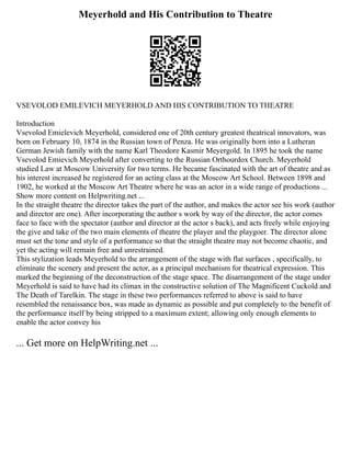 Meyerhold and His Contribution to Theatre
VSEVOLOD EMILEVICH MEYERHOLD AND HIS CONTRIBUTION TO THEATRE
Introduction
Vsevolod Emielevich Meyerhold, considered one of 20th century greatest theatrical innovators, was
born on February 10, 1874 in the Russian town of Penza. He was originally born into a Lutheran
German Jewish family with the name Karl Theodore Kasmir Meyergold. In 1895 he took the name
Vsevolod Emievich Meyerhold after converting to the Russian Orthourdox Church. Meyerhold
studied Law at Moscow University for two terms. He became fascinated with the art of theatre and as
his interest increased he registered for an acting class at the Moscow Art School. Between 1898 and
1902, he worked at the Moscow Art Theatre where he was an actor in a wide range of productions ...
Show more content on Helpwriting.net ...
In the straight theatre the director takes the part of the author, and makes the actor see his work (author
and director are one). After incorporating the author s work by way of the director, the actor comes
face to face with the spectator (author and director at the actor s back), and acts freely while enjoying
the give and take of the two main elements of theatre the player and the playgoer. The director alone
must set the tone and style of a performance so that the straight theatre may not become chaotic, and
yet the acting will remain free and unrestrained.
This stylization leads Meyerhold to the arrangement of the stage with flat surfaces , specifically, to
eliminate the scenery and present the actor, as a principal mechanism for theatrical expression. This
marked the beginning of the deconstruction of the stage space. The disarrangement of the stage under
Meyerhold is said to have had its climax in the constructive solution of The Magnificent Cuckold and
The Death of Tarelkin. The stage in these two performances referred to above is said to have
resembled the renaissance box, was made as dynamic as possible and put completely to the benefit of
the performance itself by being stripped to a maximum extent; allowing only enough elements to
enable the actor convey his
... Get more on HelpWriting.net ...
 
