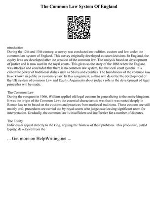 The Common Law System Of England
ntroduction
During the 12th and 13th century, a survey was conducted on tradition, custom and law under the
common law system of England. This survey originally developed as court decisions. In England, the
equity laws are developed after the creation of the common law. The analysis based on development
of justice and is now used in the royal courts. This gives us the story of the 1066 when the England
was attacked and concluded that there is no common law system, but the local court system. It is
called the power of traditional dishes such as Shires and counties. The foundations of the common law
have known in public as customary law. In this assignment, author will describe the development of
the UK system of common Law and Equity. Arguments about judge s role in the development of legal
principles will be made.
The Common Law
During the conquest in 1066, William applied old legal customs in generalizing to the entire kingdom.
It was the origin of the Common Law; the essential characteristic was that it was rooted deeply in
Roman law to be based on the customs and practices from medieval traditions. These customs are still
mainly oral; procedures are carried out by royal courts who judge case leaving significant room for
interpretation. Gradually, the common law is insufficient and ineffective for a number of disputes.
The Equity
Individuals appeal directly to the king, arguing the fairness of their problems. This procedure, called
Equity, developed from the
... Get more on HelpWriting.net ...
 