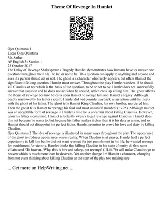 Theme Of Revenge In Hamlet
Ojea Quintana 1
Lucas Ojea Quintana
Mr. Sather
AP English 3: Section 1
23 October 2017
The Delay of Revenge Shakespeare s Tragedy Hamlet, demonstrates how humans have to answer one
question throughout their life, To be, or not to be. This question can apply to anything and anyone and
asks if a person should act or not. The ghost is a character who rarely appears, but offers Hamlet the
significant life long question, Hamlet must answer. Throughout the play Hamlet wonders if he should
kill Claudius or not which is the basis of the question, to be or not to be. Hamlet does not successfully
answer that question and he does not act when he should, which ends up killing him. The ghost affects
the theme of revenge because he calls upon Hamlet to avenge him and Hamlet s legacy. Although
deeply sorrowed by his father s death, Hamlet did not consider payback as an option until he meets
with the ghost of his father. The ghost tells Hamlet King Claudius, his own brother, murdered him.
Then the ghost tells Hamlet to revenge his foul and most unnatural murder? (I.v.25). Although murder
was an acceptable form of revenge in Hamlet s time he is uncertain about killing Claudius. However,
upon his father s command, Hamlet reluctantly swears to get revenge against Claudius. Hamlet does
this not because he wants to, but because his father makes it clear that it is his duty as a son, and so
Hamlet should not disappoint his perfect father. Hamlet promises to prove his love and duty by killing
Claudius.
Ojea Quintana 2 The idea of revenge is illustrated in many ways throughout the play. The appearance
of the ghost introduces appearance versus reality. When Claudius is at prayer, Hamlet had a perfect
opportunity to kill him but he did not want revenge for just punishment in his life, he wanted revenge
for punishment for eternity. Hamlet thinks that killing Claudius in his state of purity do this same
villain send /To heaven. /Why, this is hire and salary, not revenge! (III.iii.76) will make Claudius go to
heaven which is much more than he deserves. Yet another change I m Hamlet s character, changing
from not even thinking about killing Claudius at the start of the play too making sure
... Get more on HelpWriting.net ...
 