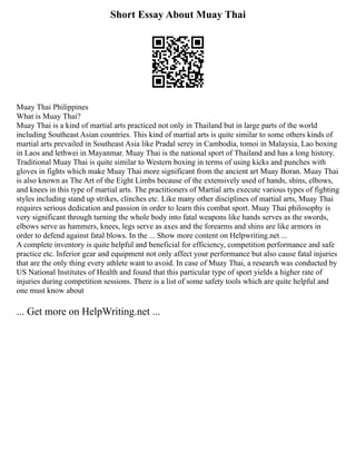 Short Essay About Muay Thai
Muay Thai Philippines
What is Muay Thai?
Muay Thai is a kind of martial arts practiced not only in Thailand but in large parts of the world
including Southeast Asian countries. This kind of martial arts is quite similar to some others kinds of
martial arts prevailed in Southeast Asia like Pradal serey in Cambodia, tomoi in Malaysia, Lao boxing
in Laos and lethwei in Mayanmar. Muay Thai is the national sport of Thailand and has a long history.
Traditional Muay Thai is quite similar to Western boxing in terms of using kicks and punches with
gloves in fights which make Muay Thai more significant from the ancient art Muay Boran. Muay Thai
is also known as The Art of the Eight Limbs because of the extensively used of hands, shins, elbows,
and knees in this type of martial arts. The practitioners of Martial arts execute various types of fighting
styles including stand up strikes, clinches etc. Like many other disciplines of martial arts, Muay Thai
requires serious dedication and passion in order to learn this combat sport. Muay Thai philosophy is
very significant through turning the whole body into fatal weapons like hands serves as the swords,
elbows serve as hammers, knees, legs serve as axes and the forearms and shins are like armors in
order to defend against fatal blows. In the ... Show more content on Helpwriting.net ...
A complete inventory is quite helpful and beneficial for efficiency, competition performance and safe
practice etc. Inferior gear and equipment not only affect your performance but also cause fatal injuries
that are the only thing every athlete want to avoid. In case of Muay Thai, a research was conducted by
US National Institutes of Health and found that this particular type of sport yields a higher rate of
injuries during competition sessions. There is a list of some safety tools which are quite helpful and
one must know about
... Get more on HelpWriting.net ...
 