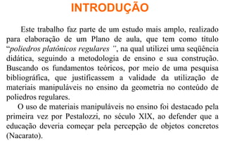Este trabalho faz parte de um estudo mais amplo, realizado
para elaboração de um Plano de aula, que tem como título
“poliedros platônicos regulares ”, na qual utilizei uma seqüência
didática, seguindo a metodologia de ensino e sua construção.
Buscando os fundamentos teóricos, por meio de uma pesquisa
bibliográfica, que justificassem a validade da utilização de
materiais manipuláveis no ensino da geometria no conteúdo de
poliedros regulares.
O uso de materiais manipuláveis no ensino foi destacado pela
primeira vez por Pestalozzi, no século XlX, ao defender que a
educação deveria começar pela percepção de objetos concretos
(Nacarato).
INTRODUÇÃO
 