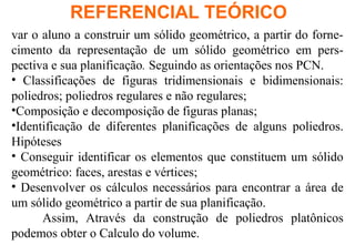 REFERENCIAL TEÓRICO
var o aluno a construir um sólido geométrico, a partir do forne-
cimento da representação de um sólido geométrico em pers-
pectiva e sua planificação. Seguindo as orientações nos PCN.
• Classificações de figuras tridimensionais e bidimensionais:
poliedros; poliedros regulares e não regulares;
•Composição e decomposição de figuras planas;
•Identificação de diferentes planificações de alguns poliedros.
Hipóteses
• Conseguir identificar os elementos que constituem um sólido
geométrico: faces, arestas e vértices;
• Desenvolver os cálculos necessários para encontrar a área de
um sólido geométrico a partir de sua planificação.
Assim, Através da construção de poliedros platônicos
podemos obter o Calculo do volume.
 