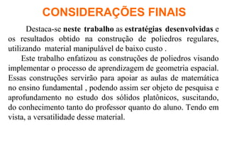 Destaca-se neste trabalho as estratégias desenvolvidas e
os resultados obtido na construção de poliedros regulares,
utilizando material manipulável de baixo custo .
Este trabalho enfatizou as construções de poliedros visando
implementar o processo de aprendizagem de geometria espacial.
Essas construções servirão para apoiar as aulas de matemática
no ensino fundamental , podendo assim ser objeto de pesquisa e
aprofundamento no estudo dos sólidos platônicos, suscitando,
do conhecimento tanto do professor quanto do aluno. Tendo em
vista, a versatilidade desse material.
CONSIDERAÇÕES FINAIS
 