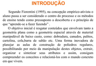 Segundo Fiorentini (1995), na concepção empírico-ativista o
aluno passa a ser considerado o centro do processo e os métodos
de ensino tendo como pressuposto a descoberta e o princípio de
que “aprende-se a fazer fazendo” .
O objetivo inicial é resgatar conteúdos que envolvam tanto a
geometria plana como a geometria espacial através de material
manipulável de baixo custo, como: dobradura, canudos, palitos,
cartolina, cola,barra de sabão etc. Uma forma inovadora de
planejar as aulas de construção de poliedros regulares,
possibilitando por meio da manipulação destes objetos, extrair,
organizar e sintetizar seus atributos e assim, consigam
compreender os conceitos e relacioná-los com o mundo concreto
em que vivem.
INTRODUÇÃO
 