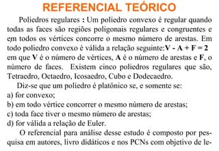.
REFERENCIAL TEÓRICO
Poliedros regulares : Um poliedro convexo é regular quando
todas as faces são regiões poligonais regulares e congruentes e
em todos os vértices concorre o mesmo número de arestas. Em
todo poliedro convexo é válida a relação seguinte:V - A + F = 2
em que V é o número de vértices, A é o número de arestas e F, o
número de faces. Existem cinco poliedros regulares que são,
Tetraedro, Octaedro, Icosaedro, Cubo e Dodecaedro.
Diz-se que um poliedro é platônico se, e somente se:
a) for convexo;
b) em todo vértice concorrer o mesmo número de arestas;
c) toda face tiver o mesmo número de arestas;
d) for válida a relação de Euler.
O referencial para análise desse estudo é composto por pes-
quisa em autores, livro didáticos e nos PCNs com objetivo de le-
 