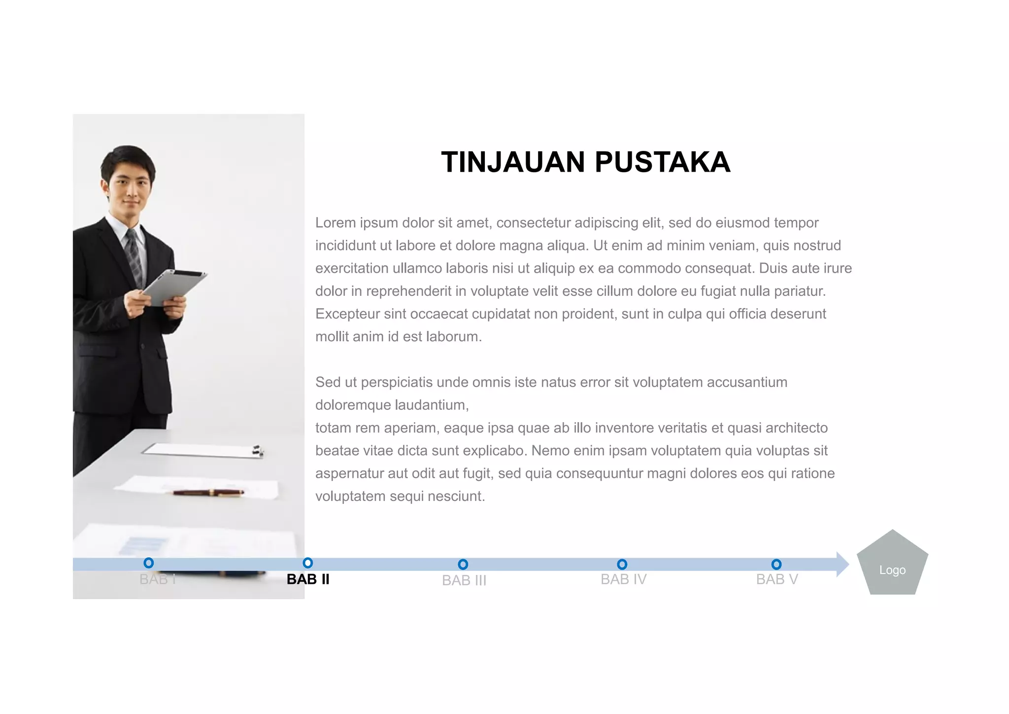 Lorem ipsum dolor sit amet, consectetur adipiscing elit, sed do eiusmod tempor
incididunt ut labore et dolore magna aliqua. Ut enim ad minim veniam, quis nostrud
exercitation ullamco laboris nisi ut aliquip ex ea commodo consequat. Duis aute irure
dolor in reprehenderit in voluptate velit esse cillum dolore eu fugiat nulla pariatur.
Excepteur sint occaecat cupidatat non proident, sunt in culpa qui officia deserunt
mollit anim id est laborum.
Sed ut perspiciatis unde omnis iste natus error sit voluptatem accusantium
doloremque laudantium,
totam rem aperiam, eaque ipsa quae ab illo inventore veritatis et quasi architecto
beatae vitae dicta sunt explicabo. Nemo enim ipsam voluptatem quia voluptas sit
aspernatur aut odit aut fugit, sed quia consequuntur magni dolores eos qui ratione
voluptatem sequi nesciunt.
TINJAUAN PUSTAKA
BAB I BAB II BAB III BAB IV BAB V
Logo
 