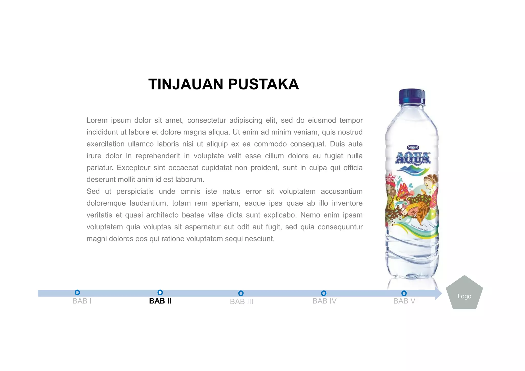 Lorem ipsum dolor sit amet, consectetur adipiscing elit, sed do eiusmod tempor
incididunt ut labore et dolore magna aliqua. Ut enim ad minim veniam, quis nostrud
exercitation ullamco laboris nisi ut aliquip ex ea commodo consequat. Duis aute
irure dolor in reprehenderit in voluptate velit esse cillum dolore eu fugiat nulla
pariatur. Excepteur sint occaecat cupidatat non proident, sunt in culpa qui officia
deserunt mollit anim id est laborum.
Sed ut perspiciatis unde omnis iste natus error sit voluptatem accusantium
doloremque laudantium, totam rem aperiam, eaque ipsa quae ab illo inventore
veritatis et quasi architecto beatae vitae dicta sunt explicabo. Nemo enim ipsam
voluptatem quia voluptas sit aspernatur aut odit aut fugit, sed quia consequuntur
magni dolores eos qui ratione voluptatem sequi nesciunt.
TINJAUAN PUSTAKA
BAB I BAB II BAB III BAB IV BAB V
Logo
 