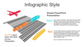 Infographic Style
Get a modern PowerPoint Presentation that is beautifully
designed. Easy to change colors, photos and Text. You
can simply impress your audience and add a unique zing
and appeal to your Presentations. Get a modern
PowerPoint Presentation that is beautifully designed.
You can simply impress your audience and add a unique
zing and appeal to your Presentations. Get a modern
PowerPoint Presentation that is beautifully designed.
You can simply impress your audience and add a unique
zing and appeal to your Presentations. Easy to change
colors, photos and Text.
Easy to change colors, photos and Text.
Good
Bad
ALLPPT Layout
Clean Text Slide
for your
Presentation
Simple PowerPoint
Presentation
 