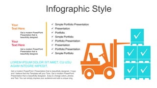 Infographic Style
Your
Text Here
Get a modern PowerPoint
Presentation that is
beautifully designed.
Your
Text Here
Get a modern PowerPoint
Presentation that is
beautifully designed.
 Simple Portfolio Presentation
 Presentation
 Portfolio Presentation
 Simple Portfolio
 Portfolio
 Presentation
 Simple Portfolio
 Portfolio Presentation
LOREM IPSUM DOLOR SIT AMET, CU USU
AGAM INTEGRE IMPEDIT.
Get a modern PowerPoint Presentation that is beautifully designed. I hope
and I believe that this Template will your Time. Get a modern PowerPoint
Presentation that is beautifully designed. Easy to change colors, photos
and Text. You can simply impress your audience and add a unique zing.
 