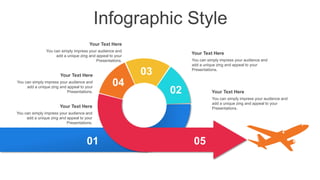 Infographic Style
You can simply impress your audience and
add a unique zing and appeal to your
Presentations.
Your Text Here
You can simply impress your audience and
add a unique zing and appeal to your
Presentations.
Your Text Here
You can simply impress your audience and
add a unique zing and appeal to your
Presentations.
Your Text Here
You can simply impress your audience and
add a unique zing and appeal to your
Presentations.
Your Text Here
You can simply impress your audience and
add a unique zing and appeal to your
Presentations.
Your Text Here
01
02
03
04
05
 