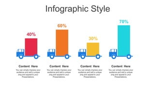 Infographic Style
40%
60%
30%
70%
Content Here
You can simply impress your
audience and add a unique
zing and appeal to your
Presentations.
Content Here
You can simply impress your
audience and add a unique
zing and appeal to your
Presentations.
Content Here
You can simply impress your
audience and add a unique
zing and appeal to your
Presentations.
Content Here
You can simply impress your
audience and add a unique
zing and appeal to your
Presentations.
 