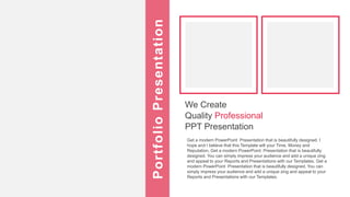 We Create
Quality Professional
PPT Presentation
Get a modern PowerPoint Presentation that is beautifully designed. I
hope and I believe that this Template will your Time, Money and
Reputation. Get a modern PowerPoint Presentation that is beautifully
designed. You can simply impress your audience and add a unique zing
and appeal to your Reports and Presentations with our Templates. Get a
modern PowerPoint Presentation that is beautifully designed. You can
simply impress your audience and add a unique zing and appeal to your
Reports and Presentations with our Templates.
Portfolio
Presentation
 