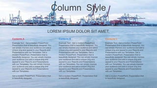 Column Style
LOREM IPSUM DOLOR SIT AMET,
Contents B
Example Text : Get a modern PowerPoint
Presentation that is beautifully designed. You
can simply impress your audience and add a
unique zing and appeal to your Reports and
Presentations with our Templates. Get a
modern PowerPoint Presentation that is
beautifully designed. You can simply impress
your audience and add a unique zing and
appeal to your Reports and Presentations
with our Templates. You can simply impress
your audience and add a unique zing and
appeal to your Reports and Presentations
with our Templates.
Get a modern PowerPoint Presentation that
is beautifully designed.
Contents A
Example Text : Get a modern PowerPoint
Presentation that is beautifully designed. You
can simply impress your audience and add a
unique zing and appeal to your Reports and
Presentations with our Templates. Get a
modern PowerPoint Presentation that is
beautifully designed. You can simply impress
your audience and add a unique zing and
appeal to your Reports and Presentations
with our Templates. You can simply impress
your audience and add a unique zing and
appeal to your Reports and Presentations
with our Templates.
Get a modern PowerPoint Presentation that
is beautifully designed.
Contents C
Example Text : Get a modern PowerPoint
Presentation that is beautifully designed. You
can simply impress your audience and add a
unique zing and appeal to your Reports and
Presentations with our Templates. Get a
modern PowerPoint Presentation that is
beautifully designed. You can simply impress
your audience and add a unique zing and
appeal to your Reports and Presentations
with our Templates. You can simply impress
your audience and add a unique zing and
appeal to your Reports and Presentations
with our Templates.
Get a modern PowerPoint Presentation that
is beautifully designed.
 