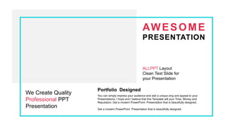 AWESOME
PRESENTATION
ALLPPT Layout
Clean Text Slide for
your Presentation
We Create Quality
Professional PPT
Presentation
Portfolio Designed
You can simply impress your audience and add a unique zing and appeal to your
Presentations. I hope and I believe that this Template will your Time, Money and
Reputation. Get a modern PowerPoint Presentation that is beautifully designed.
Get a modern PowerPoint Presentation that is beautifully designed.
 