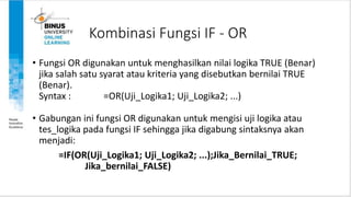 Kombinasi Fungsi IF - OR
• Fungsi OR digunakan untuk menghasilkan nilai logika TRUE (Benar)
jika salah satu syarat atau kriteria yang disebutkan bernilai TRUE
(Benar).
Syntax : =OR(Uji_Logika1; Uji_Logika2; ...)
• Gabungan ini fungsi OR digunakan untuk mengisi uji logika atau
tes_logika pada fungsi IF sehingga jika digabung sintaksnya akan
menjadi:
=IF(OR(Uji_Logika1; Uji_Logika2; ...);Jika_Bernilai_TRUE;
Jika_bernilai_FALSE)
 