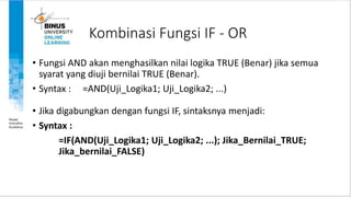Kombinasi Fungsi IF - OR
• Fungsi AND akan menghasilkan nilai logika TRUE (Benar) jika semua
syarat yang diuji bernilai TRUE (Benar).
• Syntax : =AND(Uji_Logika1; Uji_Logika2; ...)
• Jika digabungkan dengan fungsi IF, sintaksnya menjadi:
• Syntax :
=IF(AND(Uji_Logika1; Uji_Logika2; ...); Jika_Bernilai_TRUE;
Jika_bernilai_FALSE)
 