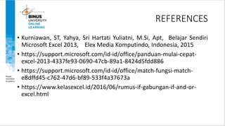 REFERENCES
• Kurniawan, ST, Yahya, Sri Hartati Yuliatni, M.Si, Apt, Belajar Sendiri
Microsoft Excel 2013, Elex Media Komputindo, Indonesia, 2015
• https://support.microsoft.com/id-id/office/panduan-mulai-cepat-
excel-2013-4337fe93-0690-47cb-89a1-8424d5fdd886
• https://support.microsoft.com/id-id/office/match-fungsi-match-
e8dffd45-c762-47d6-bf89-533f4a37673a
• https://www.kelasexcel.id/2016/06/rumus-if-gabungan-if-and-or-
excel.html
 