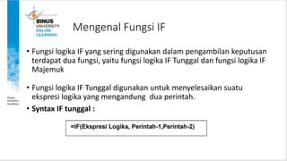 Mengenal Fungsi IF
• Fungsi logika IF yang sering digunakan dalam pengambilan keputusan
terdapat dua fungsi, yaitu fungsi logika IF Tunggal dan fungsi logika IF
Majemuk
• Fungsi logika IF Tunggal digunakan untuk menyelesaikan suatu
ekspresi logika yang mengandung dua perintah.
• Syntax IF tunggal :
 