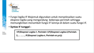 • Fungsi logika IF Majemuk digunakan untuk menyelesaikan suatu
ekspresi logika yang mengandung beberapa perintah sehingga
memungkinkan menambah fungsi IF lainnya di dalam suatu fungsi IF.
• Syntax IF tunggal :
 