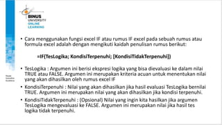 • Cara menggunakan fungsi excel IF atau rumus IF excel pada sebuah rumus atau
formula excel adalah dengan mengikuti kaidah penulisan rumus berikut:
=IF(TesLogika; KondisiTerpenuhi; [KondisiTidakTerpenuhi])
• TesLogika : Argumen ini berisi ekspresi logika yang bisa dievaluasi ke dalam nilai
TRUE atau FALSE. Argumen ini merupakan kriteria acuan untuk menentukan nilai
yang akan dihasilkan oleh rumus excel IF
• KondisiTerpenuhi : Nilai yang akan dihasilkan jika hasil evaluasi TesLogika bernilai
TRUE. Argumen ini merupakan nilai yang akan dihasilkan jika kondisi terpenuhi.
• KondisiTidakTerpenuhi : (Opsional) Nilai yang ingin kita hasilkan jika argumen
TesLogika mengevaluasi ke FALSE. Argumen ini merupakan nilai jika hasil tes
logika tidak terpenuhi.
 