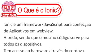 O Que é o Ionic?
Ionic é um framework JavaScript para confecção
de Aplicativos em webview.
Híbrido, sendo que o mesmo código serve para
todos os dispositivos.
Tem acesso ao hardware através do cordova.
 