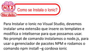 Como se Instala o Ionic?
Para Instalar o Ionic no Visual Studio, devemos
instalar uma extensão que insere os templates e
modifica o intelisense para que possamos usar.
No prompt de comando instalamos o node.js, para
usar o gerenciador de pacotes NPM e rodamos o
comando npm install –g cordova ionic
 