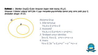 Definisi : Diberikan GrupG,dan himpunan bagian tidak kosong H G.
Himpunan Hdisebut subgrup dariGjika H juga merupakangrupterhadap operasi yang sama pada grup G,
dinotasikan dengan H G.
H
G Aksioma Grup
1. Sifat tertutup
a,b G ab G
2. Assosiatif
a,b,c G abc  abc
3. Terdapat unsur identitas
e G, a G, ae  ea  a
4. Invers
a G ,a1
 G,aa1
 a1
a  e
 