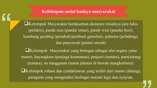 Kehidupan sosial budaya masyarakat
Kelompok Masyarakat berdasarkan ekonomi misalnya juru lukis
(pelukis), pande mas (pandai emas), pande wesi (pandai besi),
kumbang gending (penabuh/pembuat gamelan), pahuma (peladang),
dan panyawah (petani sawah)
Kelompok Masyarakat yang bertugas sebagai alat negara yaitu
mantri, bayangkara (penjaga keamanan), prajurit (tentara), pam(a)rang
(tentara), nu nangganan (nama jabatan di bawah mangkubumi).
Kelompok rohani dan cendakiawan yang terdiri dari mame (dalang),
paraguna yang mengetahui berbagai macam lagu dan nyayian.
 