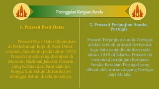 Peninggalan Kerajaan Sunda
1. Prasasti Pasir Datar
Prasasti Pasir Datar ditemukan
di Perkebunan Kopi di Pasir Datar,
Cisande, Sukabumi pada tahun 1872
. Prasasti ini sekarang disimpan di
Museum Nasional Jakarta. Prasasti
yang terbuat dari batu alah ini
hingga kini belum ditranskripsi
sehingga belum diketahui isinya.
2. Prasasti Perjanjian Sunda-
Portugis
Prasasti Perjanjian Sunda-Portugis
adalah sebuah prasasti berbentuk
tugu batu yang ditemukan pada
tahun 1918 di Jakarta. Prasasti ini
menandai perjanjian Kerajaan
Sunda–Kerajaan Portugal yang
dibuat oleh utusan dagang Portugis
dari Malaka
 
